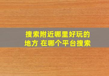 搜索附近哪里好玩的地方 在哪个平台搜索